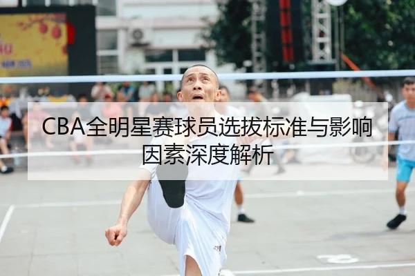 CBA全明星赛球员选拔标准与影响因素深度解析